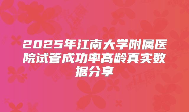 2025年江南大学附属医院试管成功率高龄真实数据分享