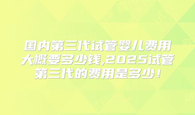 国内第三代试管婴儿费用大概要多少钱,2025试管第三代的费用是多少!