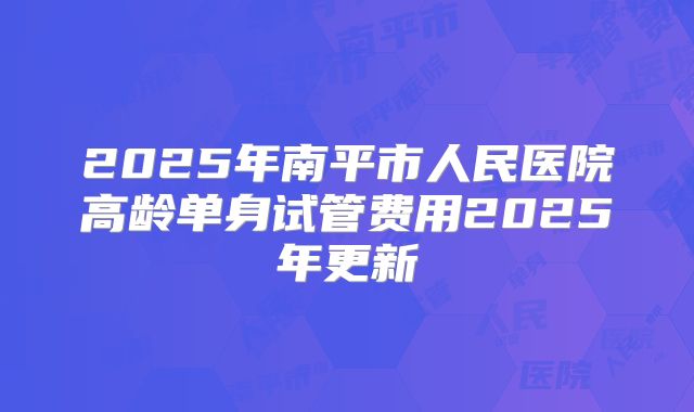 2025年南平市人民医院高龄单身试管费用2025年更新