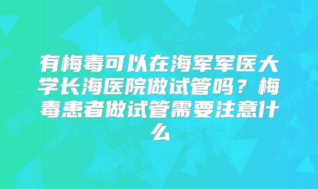 有梅毒可以在海军军医大学长海医院做试管吗?梅毒患者做试管需要注意什么