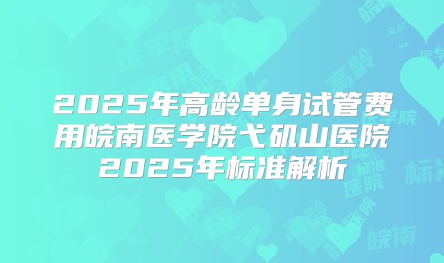 2025年高龄单身试管费用皖南医学院弋矶山医院2025年标准解析