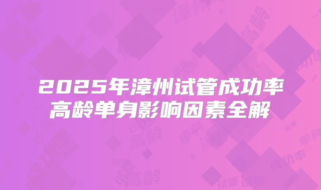 2025年漳州试管成功率高龄单身影响因素全解