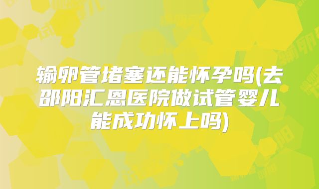 输卵管堵塞还能怀孕吗(去邵阳汇恩医院做试管婴儿能成功怀上吗)