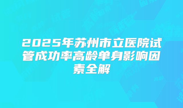 2025年苏州市立医院试管成功率高龄单身影响因素全解