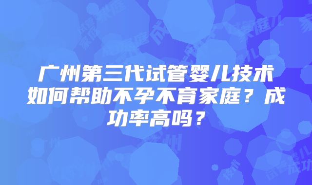 广州第三代试管婴儿技术如何帮助不孕不育家庭?成功率高吗?