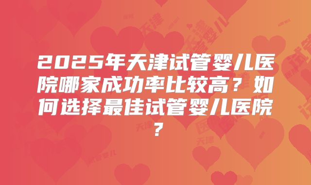 2025年天津试管婴儿医院哪家成功率比较高?如何选择最佳试管婴儿医院?