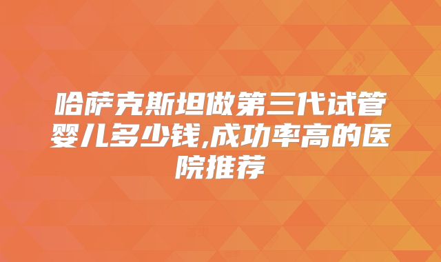哈萨克斯坦做第三代试管婴儿多少钱,成功率高的医院推荐