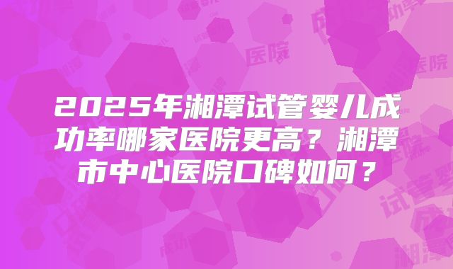 2025年湘潭试管婴儿成功率哪家医院更高?湘潭市中心医院口碑如何?