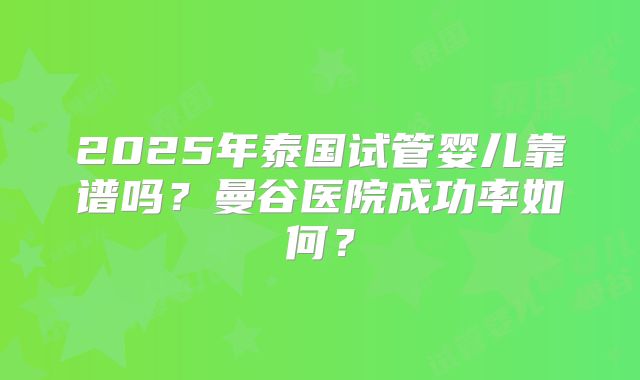 2025年泰国试管婴儿靠谱吗?曼谷医院成功率如何?