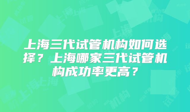 上海三代试管机构如何选择?上海哪家三代试管机构成功率更高?
