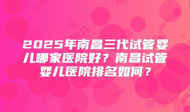 2025年南昌三代试管婴儿哪家医院好?南昌试管婴儿医院排名如何?