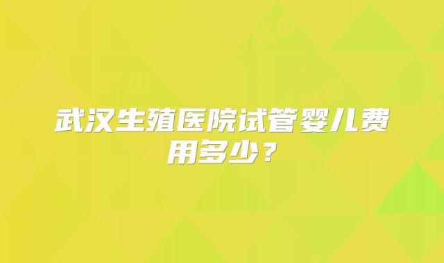 武汉生殖医院试管婴儿费用多少?