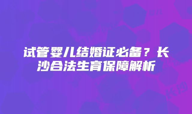 试管婴儿结婚证必备？长沙合法生育保障解析