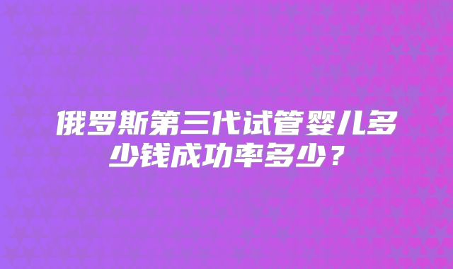 俄罗斯第三代试管婴儿多少钱成功率多少？