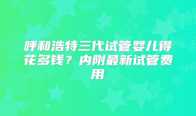 呼和浩特三代试管婴儿得花多钱?内附最新试管费用