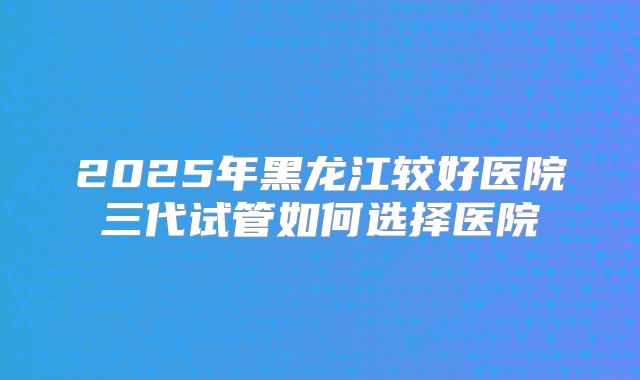 2025年黑龙江较好医院三代试管如何选择医院