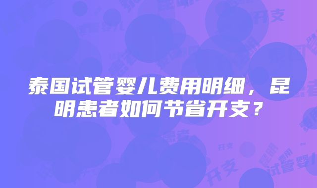 泰国试管婴儿费用明细,昆明患者如何节省开支?
