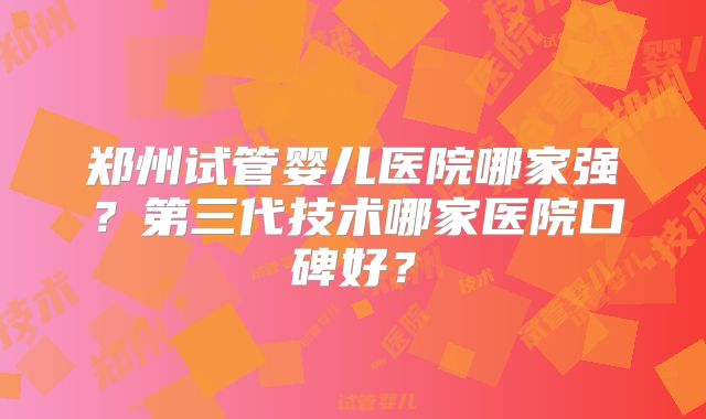 郑州试管婴儿医院哪家强?第三代技术哪家医院口碑好?