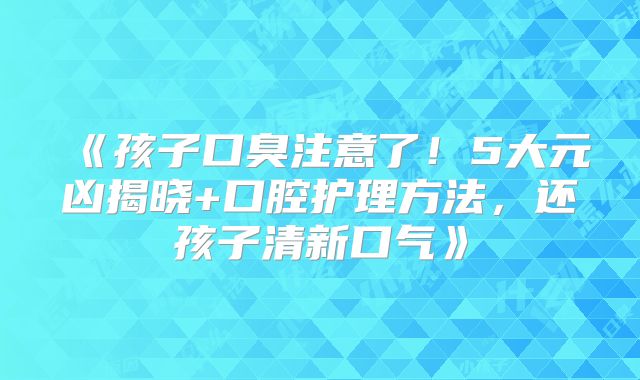 《孩子口臭注意了！5大元凶揭晓+口腔护理方法，还孩子清新口气》