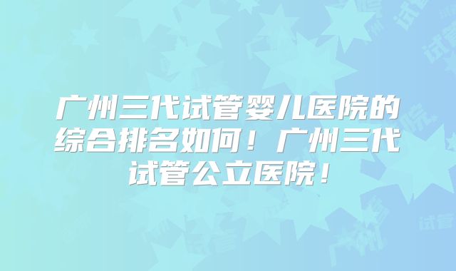 广州三代试管婴儿医院的综合排名如何！广州三代试管公立医院！