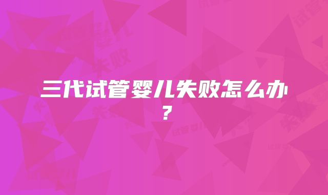 三代试管婴儿失败怎么办？