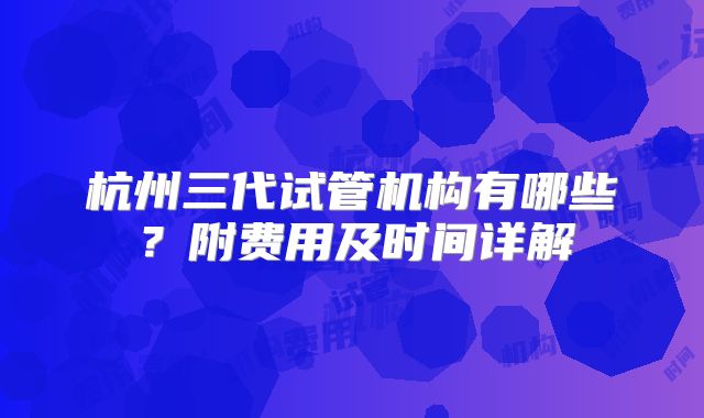 杭州三代试管机构有哪些？附费用及时间详解