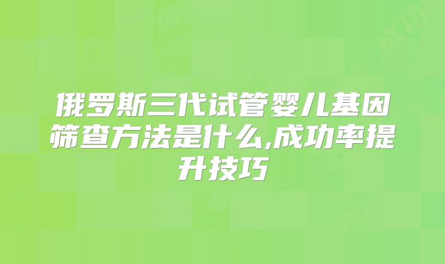 俄罗斯三代试管婴儿基因筛查方法是什么,成功率提升技巧