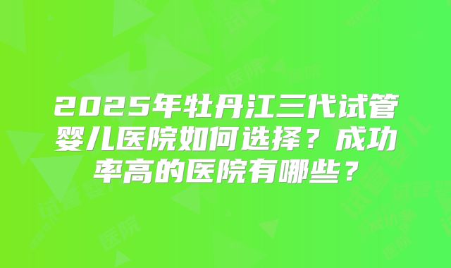 2025年牡丹江三代试管婴儿医院如何选择？成功率高的医院有哪些？
