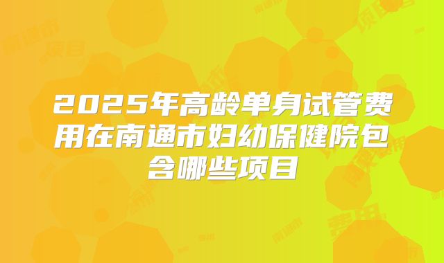 2025年高龄单身试管费用在南通市妇幼保健院包含哪些项目