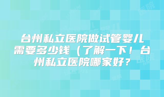 台州私立医院做试管婴儿需要多少钱(了解一下!台州私立医院哪家好?