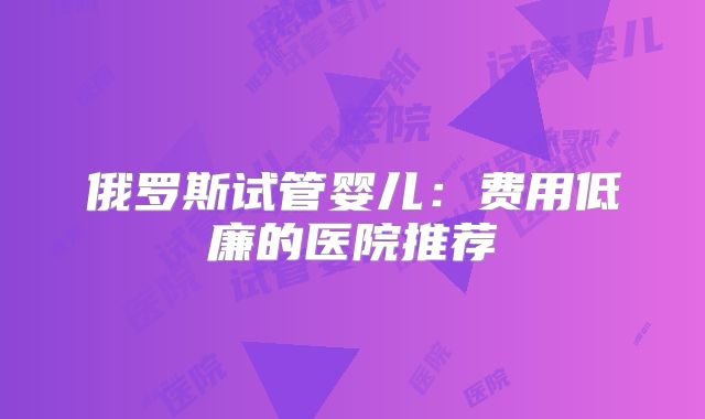 俄罗斯试管婴儿：费用低廉的医院推荐