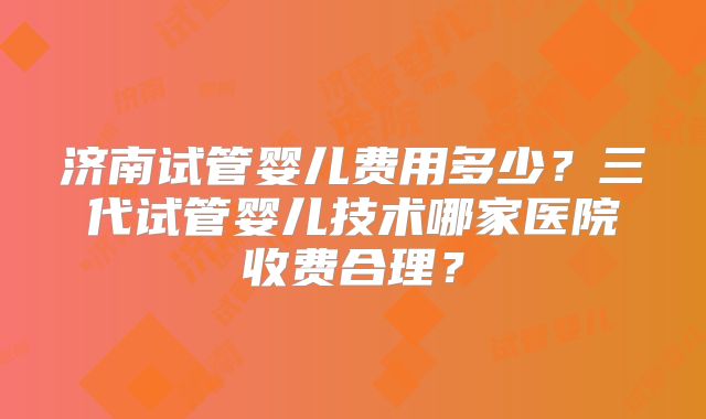 济南试管婴儿费用多少?三代试管婴儿技术哪家医院收费合理?