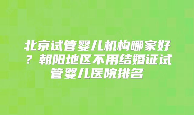 北京试管婴儿机构哪家好?朝阳地区不用结婚证试管婴儿医院排名