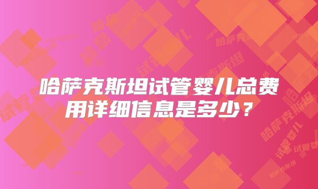 哈萨克斯坦试管婴儿总费用详细信息是多少？