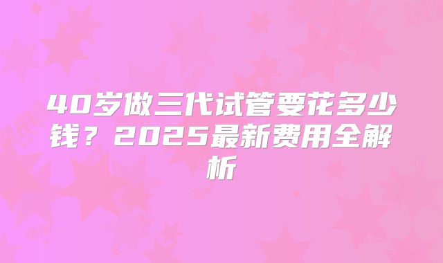 40岁做三代试管要花多少钱？2025最新费用全解析