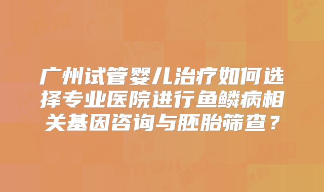 广州试管婴儿治疗如何选择专业医院进行鱼鳞病相关基因咨询与胚胎筛查?