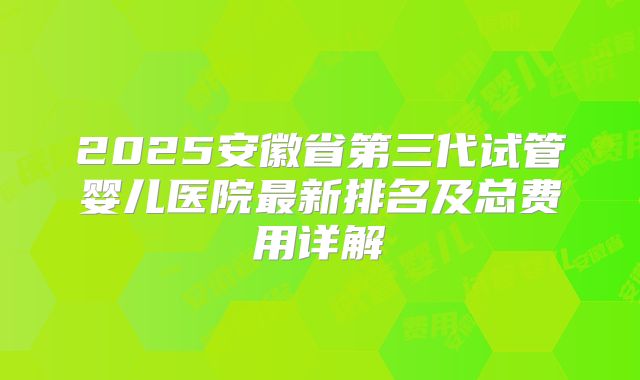 2025安徽省第三代试管婴儿医院最新排名及总费用详解