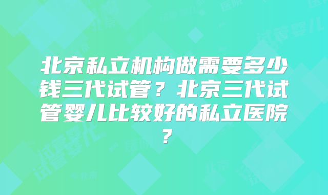北京私立机构做需要多少钱三代试管?北京三代试管婴儿比较好的私立医院?