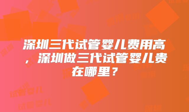 深圳三代试管婴儿费用高,深圳做三代试管婴儿贵在哪里?
