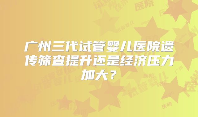 广州三代试管婴儿医院遗传筛查提升还是经济压力加大?