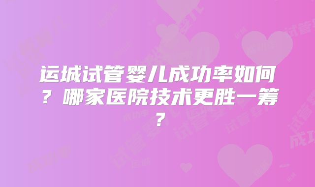 运城试管婴儿成功率如何?哪家医院技术更胜一筹?