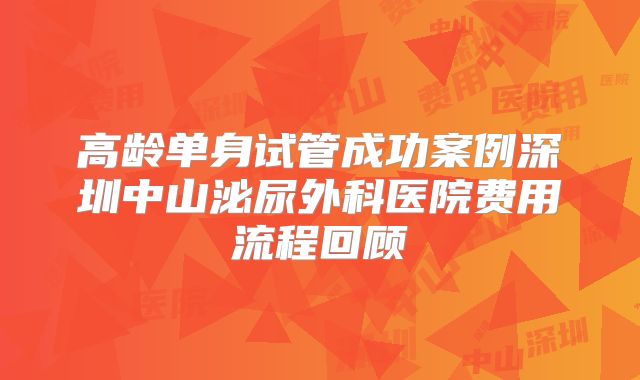 高龄单身试管成功案例深圳中山泌尿外科医院费用流程回顾