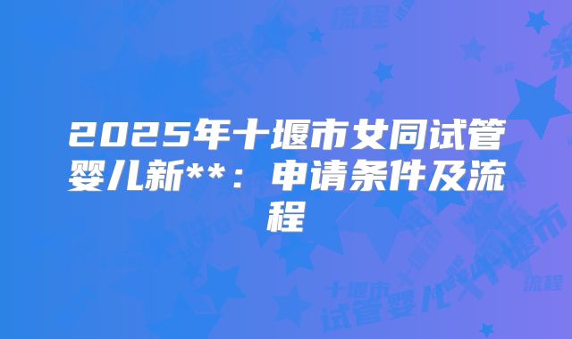 2025年十堰市女同试管婴儿新**:申请条件及流程