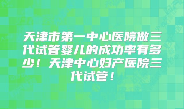 天津市第一中心医院做三代试管婴儿的成功率有多少!天津中心妇产医院三代试管!