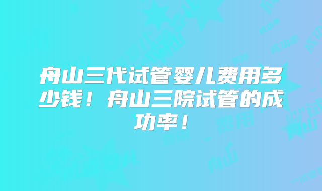 舟山三代试管婴儿费用多少钱!舟山三院试管的成功率!