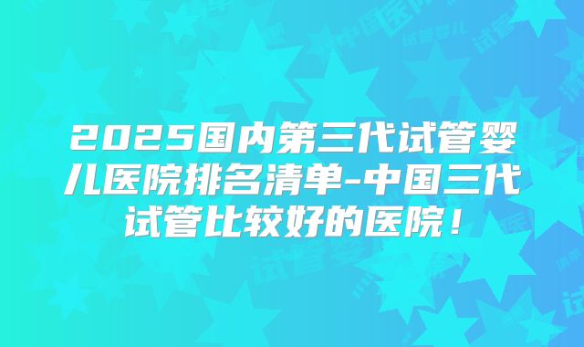 2025国内第三代试管婴儿医院排名清单-中国三代试管比较好的医院!