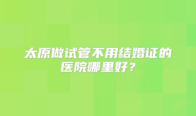 太原做试管不用结婚证的医院哪里好？