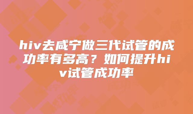 hiv去咸宁做三代试管的成功率有多高?如何提升hiv试管成功率