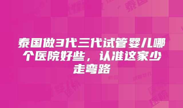 泰国做3代三代试管婴儿哪个医院好些,认准这家少走弯路