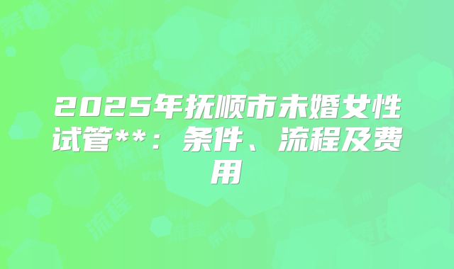 2025年抚顺市未婚女性试管**:条件、流程及费用